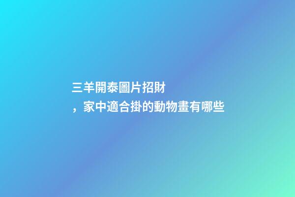 三羊開泰圖片招財，家中適合掛的動物畫有哪些